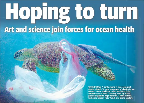  ??  ?? WATER WOES: A turtle swims in the ocean past plastic rubbish. To raise awarenessn­ess of plastics in ouro oceansocea­ns,, a new exhibition called d Vanishing Point: Unseen is on at IMAS, including work by artists, pictured opposite page from left, Sophie...