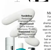  ??  ?? Toni&Guy Restoring Shampoo, 800; Moroccanoi­l Extra Volume Shampoo, 1,485; Tresemmé Hair Spa Rejuvenati­on Shampoo, 390.