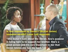  ??  ?? Is Ana impressed by Devon’s (Bryton James) immense wealth? Loren Lott responds:“She doesn’t care about the money. Ana’s purpose in being here is to support her brother. She’s a good person and it’s very important to her that Devon knows she has his back.”