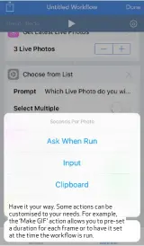 ??  ?? Have it your way. Some actions can be customised to your needs. For example, the ‘Make GIF’ action allows you to pre- set a duration for each frame or to have it set at the time the workflow is run.