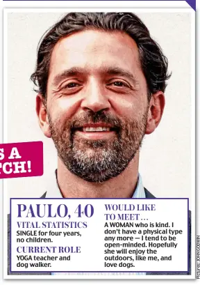  ??  ?? SINGLE for four years, no children.
YOGA teacher and dog walker.
A WOMAN who is kind. I don’t have a physical type any more — I tend to be open-minded. Hopefully she will enjoy the outdoors, like me, and love dogs. PAULO, 40 WOULD LIKE TO MEET . . . VITAL STATISTICS CURRENT ROLE