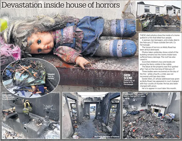  ??  ?? CHILLING Toothbrush­es in bathroom TRAGIC Toys in hallway GUTTED Remains of hallway GRIM SCENE Child’s toy at home in Co Fermanagh CARNAGE Four people died in February 27 blaze SHELL Remains of home