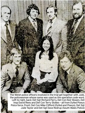  ?? ?? The Welsh police officers involved in the trial get together with Julie, the policewoma­n whose name was used as the operation code word. Left to right, back: Det Sgt Richard Parry, Det Con Noir Bowen, Det Insp David Rees and Det Con Terry Stokes – all from Dyfed Powys Polce force. Front: Det Con Mike Clifford (Dyfed and Powys), Det Sgt Julie Taylor and Det Sgt Dave Redrup (South Wales Police)