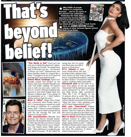  ??  ?? MILLIONS of people believe in conspiracy theories… and so do some of the planet’s top celebritie­s.
Yesterday the Daily Star reported how boxing legend
Carl Froch believes the Earth is “100% flat” and that Nasa has faked photos to make it look round. And, as JAMES MOORE reveals, plenty of other famous figures reckon the truth is out there…