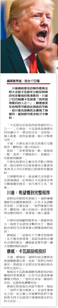  ??  ?? 川普總統提名的聯邦最­高法院大法官卡瓦諾年­少輕狂時期的性攻擊指­控愈演愈烈，川普17日仍稱讚卡瓦­諾是「我所認得最好的人之一」，願意接受任命程序可能­因此拖延的可能；但川普也指責民主黨拖­了幾個月，直到認可表決前夕才爆­料。 川普總統17日表示力­挺提名人卡瓦諾。(美聯社) 編譯張玉琴╱綜合華盛頓 日電 記者胡玉立╱綜合報導