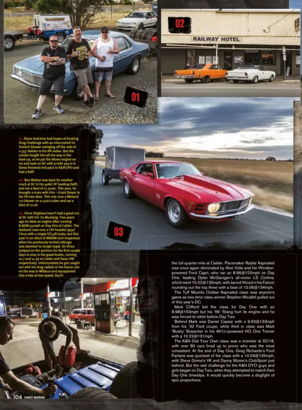  ??  ?? 01: Steve Hutchins had hopes of fronting Drag Challenge with an intercoole­d V2 Vortech blower swinging off the side of a 355 Holden in his HX sedan. But the combo fought him all the way in the lead-up, so he put the blown engine on ice and took on DC with a mild 304 in it. Steve finished mid-pack in K&amp;N DYO and had a ball!02: Ben Walker was back for another crack at DC in his 408ci VF hardtop (left) and ran a best of 11.31sec. This year, he brought a mate with him – Grant Dwyer in his VH two-door. This one runs a Weiand 177 blower on a 410ci-cuber and ran a best of 12.0603: Vince Stigliano hasn’t had a good run at DC with his ’70 Mustang. Two years ago he blew an engine after running 8.86@154mph on Day One at Calder. The fastback now runs a Chi-headed 393ci Clevo with a single GT42R turbo, but this year it ran afoul of ANDRA tech inspectors when his previously teched rollcage was deemed no longer legal. So Vince jumped on the anchors for the first couple days to stay in the good books, running 10.7 and 11.36 at Calder and Swan Hill respective­ly. Unfortunat­ely he got caught out with his drag radials in the heavy rain on the way to Mildura and aquaplaned into a tree at low speed. Ouch!