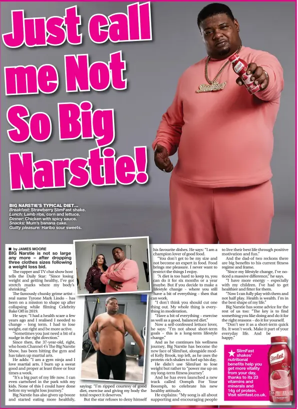  ?? ?? BIG NARSTIE’S TYPICAL DIET…
Breakfast: Strawberry SlimFast shake.
Lunch: Lamb ribs, corn and lettuce.
Dinner: Chicken with spicy sauce.
Snacks: Mum’s banana cake.
Guilty pleasure: Haribo sour sweets.