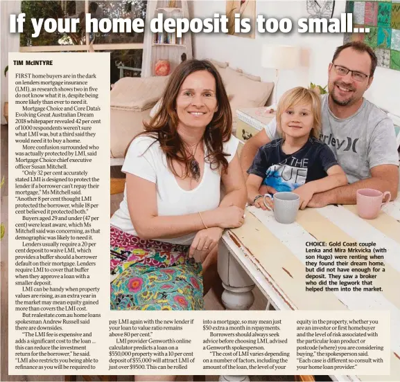  ??  ?? CHOICE: Gold Coast couple Lenka and Mira Mrkvicka (with son Hugo) were renting when they found their dream home, but did not have enough for a deposit. They saw a broker who did the legwork that helped them into the market.