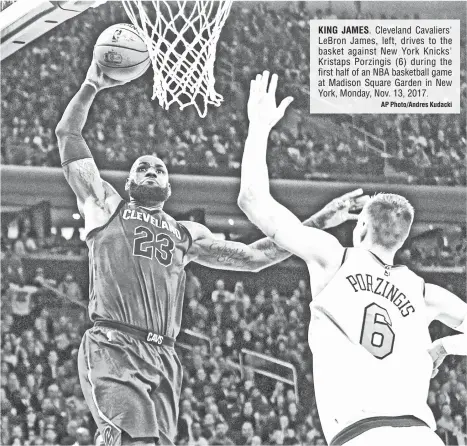  ?? AP Photo/Andres Kudacki ?? KING JAMES. Cleveland Cavaliers' LeBron James, left, drives to the basket against New York Knicks' Kristaps Porzingis (6) during the first half of an NBA basketball game at Madison Square Garden in New York, Monday, Nov. 13, 2017.