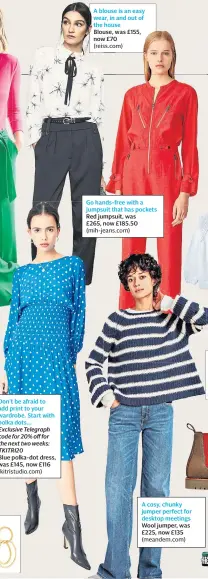  ??  ?? Don’t be afraid to add print to your wardrobe. Start with polka dots... Exclusive Telegraph code for 20% off for the next two weeks: TKITRI20
Blue polka-dot dress, was £145, now £116 (kitristudi­o.com)
A blouse is an easy wear, in and out of the house Blouse, was £155, now £70 (reiss.com)
Go hands-free with a jumpsuit that has pockets Red jumpsuit, was £265, now £185.50 (mih-jeans.com)
A cosy, chunky jumper perfect for desktop meetings Wool jumper, was £225, now £135 (meandem.com)