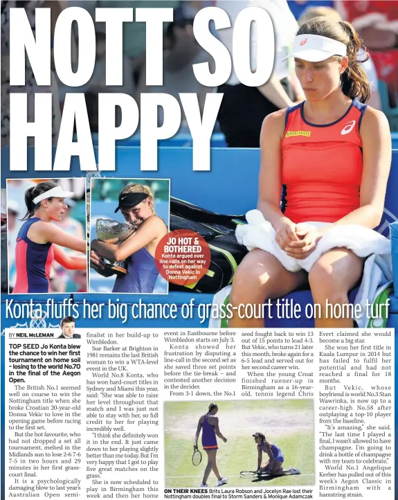  ??  ?? JO HOT & BOTHERED Konta argued over line calls on her way to defeat against Donna Vekic in Nottingham ON THEIR KNEES Brits Laura Robson and Jocelyn Rae lost their Nottingham doubles final to Storm Sanders & Monique Adamczak