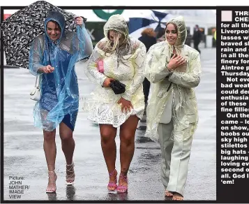  ?? Picture: JOHN MATHER/ IMAGE VIEW ?? THREE CHEERS for all those Liverpool lasses who braved sheet rain and gales in all their finery for Aintree pn Thursday.
Not even bad weather could dent the enthusiasm of these fine fillies.
Out they came – legs on show, boobs out, sky high stilettos and big hats – laughing and loving every second of it all. God love ‘em!