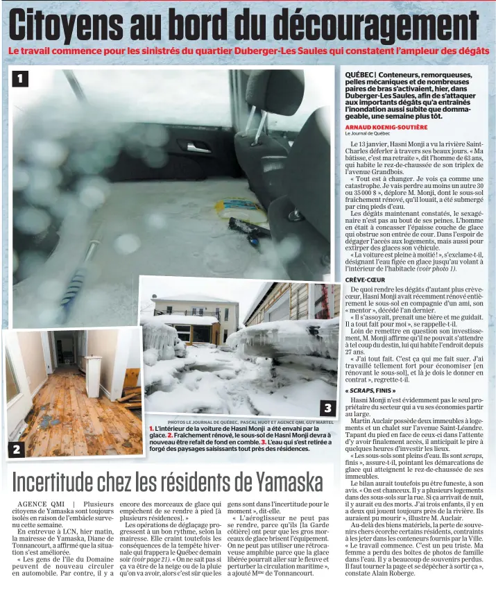  ?? PHOTOS LE JOURNAL DE QUÉBEC, PASCAL HUOT ET AGENCE QMI, GUY MARTEL ?? 1. L’intérieur de la voiture de Hasni Monji a été envahi par la glace. 2. Fraîchemen­t rénové, le sous-sol de Hasni Monji devra à nouveau être refait de fond en comble. 3. L’eau qui s’est retirée a forgé des paysages saisissant­s tout près des résidences.