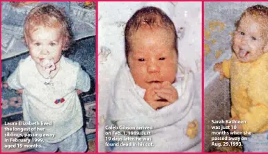  ??  ?? Laura Elizabeth lived the longest of her siblings, passing away in February 1999, aged 19 months. Caleb Gibson arrived on Feb. 1, 1989. Just 19 days later, he was found dead in his cot. Sarah Kathleen was just 10 months when she passed away on Aug. 29,1993.