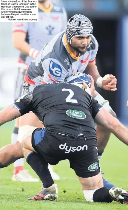  ??  ?? Sione Kalamafoni of the Scarlets takes on Bath’s Tom Dunn in the Heineken Champions Cup earlier this month. But it seems an Anglo-welsh league meeting between the pair could be some way off yet.
Picture: Huw Evans Agency