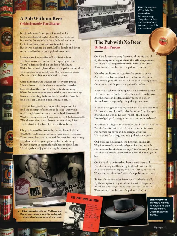  ??  ?? Slim, here with wife, Joy McKean, and Reg Lindsay, always wore his trademark Akubra hat turned down at the front.
After the success of The Pub, Slim released two follow-up songs: “Sequel to the Pub with No Beer” and “Answer to the Pub with No Beer”.
Slim never went anywhere without his Akubra; he even wore it to meet Queen Elizabeth II in 1981.