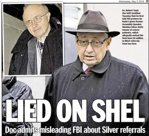  ??  ?? Dr. Robert Taub (far left) testified Tuesday that he first told FBI probers he hadn’t given former Assembly Speaker Sheldon Silver (left) names of cancer patients, which allegedly netted the Dem boss $3 million in illicit referrals from law firm.