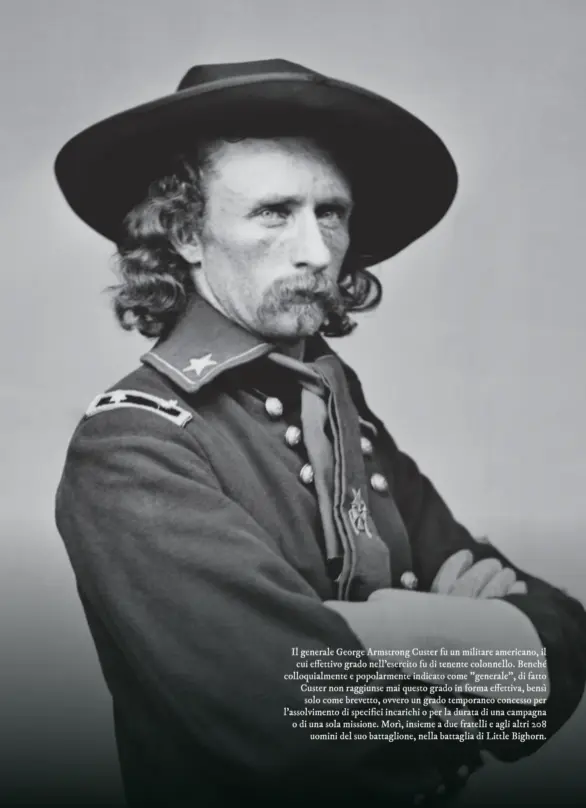  ?? ?? Il generale George Armstrong Custer fu un militare americano, il cui effettivo grado nell’esercito fu di tenente colonnello. Benché colloquial­mente e popolarmen­te indicato come "generale", di fatto Custer non raggiunse mai questo grado in forma effettiva, bensì solo come brevetto, ovvero un grado temporaneo concesso per l'assolvimen­to di specifici incarichi o per la durata di una campagna o di una sola missione. Morì, insieme a due fratelli e agli altri 208 uomini del suo battaglion­e, nella battaglia di Little Bighorn.