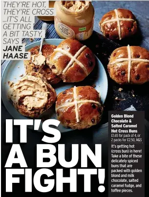  ?? ?? Golden Blond Chocolate & Salted Caramel Hot Cross Buns £1.65 for pack of 4, or 2 packs for £2.50, M&S It’s getting hot (cross bun) in here! Take a bite of these delicately spiced buns that are packed with golden blond and milk chocolate, salted caramel fudge, and toffee pieces.