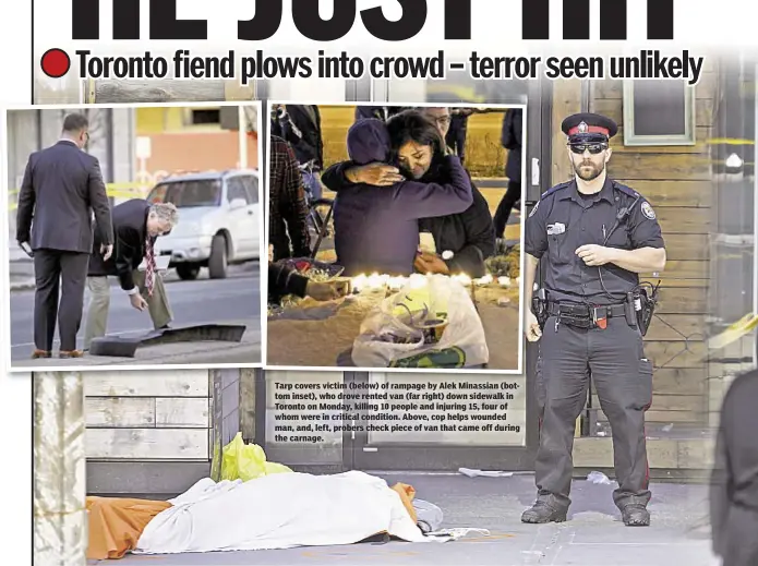  ??  ?? Tarp covers victim (below) of rampage by Alek Minassian (bottom inset), who drove rented van (far right) down sidewalk in Toronto on Monday, killing 10 people and injuring 15, four of whom were in critical condition. Above, cop helps wounded man, and,...