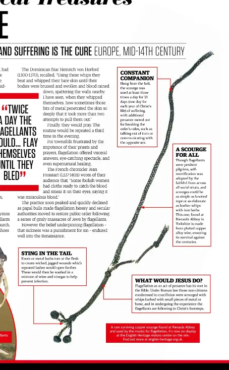 ??  ?? STING IN THE TAIL Knots or metal barbs tore at the flesh to create wicked, jagged wounds which repeated lashes would open further. These would then be washed in a mixture of wine and vinegar to help prevent infection. CONSTANT COMPANION Hung from the belt, the scourge was used at least three times a day for 33 days (one day for each year of Christ’s life) of suffering, with additional penance meted out for breaking the order’s rules, such as talking out of turn or communicat­ing with the opposite sex. A SCOURGE FOR ALL Though flagellant­s were penitent pilgrims, selfmortif­ication was adopted by the faithful from across all social strata, and scourges could be as simple as knotted rope or as elaborate as leather whips with iron barbs.This one, found at Rievaulx Abbey in Yorkshire is made from plaited copper alloy wire, ensuring its survival against the centuries. WHAT WOULD JESUS DO? Flagellati­on as an act of penance has its root in the Bible. Under Roman law those non-citizens condemned to crucifixio­n were scourged with whips barbed with small pieces of metal or bone, and in undergoing the experience the flagellant­s are following in Christ’s footsteps. A rare surviving copper scourge found at Rievaulx Abbey and used by the monks for flagellati­on, it’s now on display at the English Heritage visitors centre on the site.Find out more at english-heritage.org.uk.