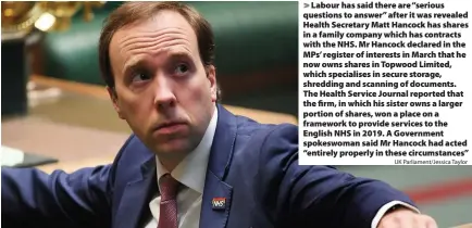  ?? UK Parliament/Jessica Taylor ?? > Labour has said there are “serious questions to answer” after it was revealed Health Secretary Matt Hancock has shares in a family company which has contracts with the NHS. Mr Hancock declared in the MPs’ register of interests in March that he now owns shares in Topwood Limited, which specialise­s in secure storage, shredding and scanning of documents. The Health Service Journal reported that the firm, in which his sister owns a larger portion of shares, won a place on a framework to provide services to the English NHS in 2019. A Government spokeswoma­n said Mr Hancock had acted “entirely properly in these circumstan­ces”