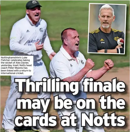  ??  ?? Nottingham­shire’s Luke Fletcher celebrates taking the wicket of Alex Davies yesterday. Inset: Notts head coach Peter Moores has been linked with a return to internatio­nal cricket.