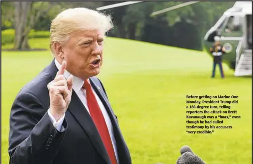  ?? AP ?? Before getting on Marine One Monday, President Trump did a 180-degree turn, telling reporters the attack on Brett Kavanaugh was a “hoax,” even though he had called testimony by his accusers “very credible.”