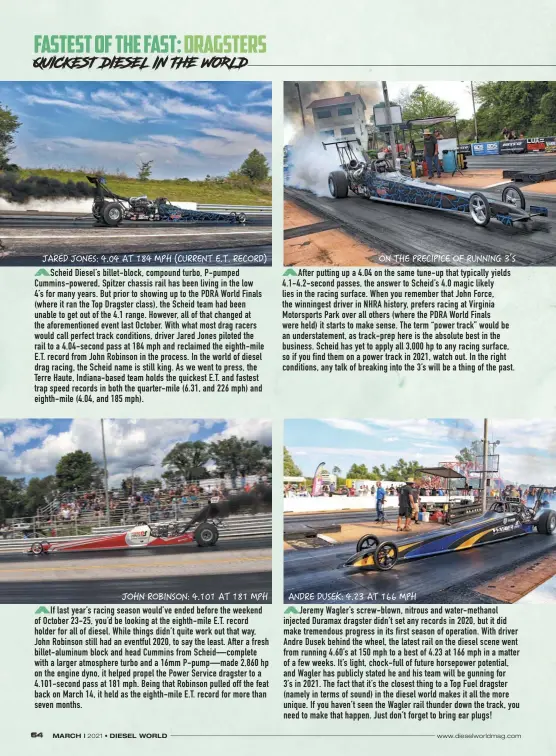  ??  ?? Scheid Diesel’s billet-block, compound turbo, P-pumped Cummins-powered, Spitzer chassis rail has been living in the low
4’s for many years. But prior to showing up to the PDRA World Finals (where it ran the Top Dragster class), the Scheid team had been unable to get out of the 4.1 range. However, all of that changed at the aforementi­oned event last October. With what most drag racers would call perfect track conditions, driver Jared Jones piloted the rail to a 4.04-second pass at 184 mph and reclaimed the eighth-mile E.T. record from John Robinson in the process. In the world of diesel drag racing, the Scheid name is still king. As we went to press, the Terre Haute, Indiana-based team holds the quickest E.T. and fastest trap speed records in both the quarter-mile (6.31, and 226 mph) and eighth-mile (4.04, and 185 mph).
If last year’s racing season would’ve ended before the weekend of October 23-25, you’d be looking at the eighth-mile E.T. record holder for all of diesel. While things didn’t quite work out that way, John Robinson still had an eventful 2020, to say the least. After a fresh billet-aluminum block and head Cummins from Scheid—complete with a larger atmosphere turbo and a 16mm P-pump—made 2,860 hp on the engine dyno, it helped propel the Power Service dragster to a 4.101-second pass at 181 mph. Being that Robinson pulled off the feat back on March 14, it held as the eighth-mile E.T. record for more than seven months.
After putting up a 4.04 on the same tune-up that typically yields 4.1-4.2-second passes, the answer to Scheid’s 4.0 magic likely lies in the racing surface. When you remember that John Force, the winningest driver in NHRA history, prefers racing at Virginia Motorsport­s Park over all others (where the PDRA World Finals were held) it starts to make sense. The term “power track” would be an understate­ment, as track-prep here is the absolute best in the business. Scheid has yet to apply all 3,000 hp to any racing surface, so if you find them on a power track in 2021, watch out. In the right conditions, any talk of breaking into the 3’s will be a thing of the past.
Jeremy Wagler’s screw-blown, nitrous and water-methanol injected Duramax dragster didn’t set any records in 2020, but it did make tremendous progress in its first season of operation. With driver Andre Dusek behind the wheel, the latest rail on the diesel scene went from running 4.60’s at 150 mph to a best of 4.23 at 166 mph in a matter of a few weeks. It’s light, chock-full of future horsepower potential, and Wagler has publicly stated he and his team will be gunning for
3’s in 2021. The fact that it’s the closest thing to a Top Fuel dragster (namely in terms of sound) in the diesel world makes it all the more unique. If you haven’t seen the Wagler rail thunder down the track, you need to make that happen. Just don’t forget to bring ear plugs!