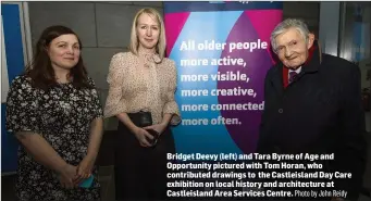  ?? Photo by John Reidy ?? Bridget Deevy (left) and Tara Byrne of Age and Opportunit­y pictured with Tom Horan, who contribute­d drawings to the Castleisla­nd Day Care exhibition on local history and architectu­re at Castleisla­nd Area Services Centre.