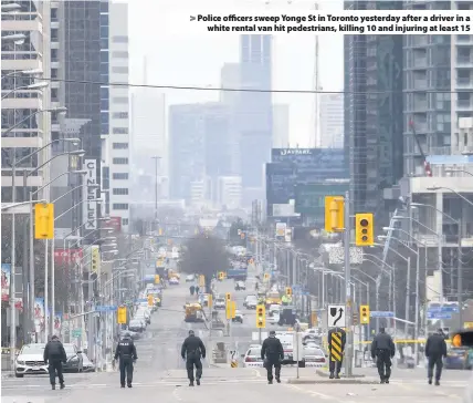  ??  ?? > Police officers sweep Yonge St in Toronto yesterday after a driver in a white rental van hit pedestrian­s, killing 10 and injuring at least 15