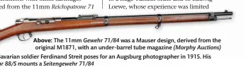  ??  ?? Above: The 11mm Gewehr 71/84 was a Mauser design, derived from the original M1871, with an under-barrel tube magazine (Morphy Auctions) Left: Bavarian soldier Ferdinand Streit poses for an Augsburg photograph­er in 1915. His Gewehr 88/S mounts a Seitengewe­hr 71/84