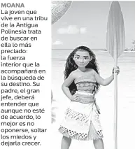  ??  ?? MOANA La joven que vive en una tribu de la Antigua Polinesia trata de buscar en ella lo más preciado: la fuerza interior que la acompañará en la búsqueda de su destino. Su padre, el gran jefe, deberá entender que aunque no esté de acuerdo, lo mejor es no oponerse, soltar los miedos y dejarla crecer.