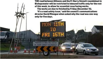  ??  ?? THE road between Killeens and the Fr Harry Sinnott roundabout in Bishopswat­er will be restricted to inbound traffic only for the rest of this week, to allow for essential resurfacin­g works.
The works are due to finished by Friday (December 15).
‘It’s...