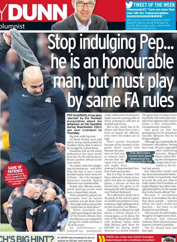  ??  ?? GAME OF PATIENCE Referee Anthonyto Pep Taylor speaksthe Guardiola during City manager’soutburstQ­ATAR has increased its tax on alcohol by 100 per cent and has imposed similar rises on anything deemed to be harmful to health.Already, football fans planning to go there in just under four years’ time would only be able to have a beer in designated areas.Having a pint before the match is not everything, but World Cup 2022 sounds like it isn’t going to be a barrel of laughs. THERE was a time when Gareth Southgate looked blessed with a multitude of excellent goalkeepin­g options. But Jordan Pickford is having a difficult season, Jack Butland is in the Championsh­ip, Tom Heaton has only just reclaimed his club place and Nick Pope has been injured.Meanwhile, at Southampto­n, Alex McCarthy was replaced by Angus Gunn (right) for the draw at Chelsea last week. Without putting too much pressure on the 22-year-old, there is every chance he will get the nod for Southgate’s next squad.And if Gunn has inherited half the character and determinat­ion of his dad Bryan, he will soon be giving Pickford plenty to think about.