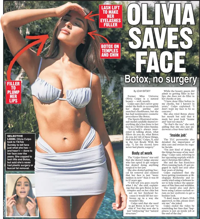  ?? ?? SELECTIVE LOOK: Olivia Culpo took to TikTok Sunday to tell fans just what she has — and hasn’t — done to her face over the years. She copped to lash lifts and Botox, but said she’s never had plastic surgery or buccal fat removal. LASH LIFT TO MAKE HER EYELASHES FULLER
BOTOX ON TEMPLES AND CHIN FILLER TO PLUMP HER LIPS