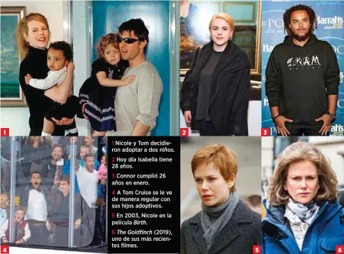  ??  ?? 31 4
1 Nicole y Tom decidieron adoptar a dos niños.
2 Hoy día Isabella tiene 28 años.
3 Connor cumplió 26 años en enero.
4 A Tom Cruise se le ve de manera regular con sus hijos adoptivos.
5 En 2003, Nicole en la película Birth.
6 The Goldfinch (2019), uno de sus más recientes filmes. 2 5 3 6