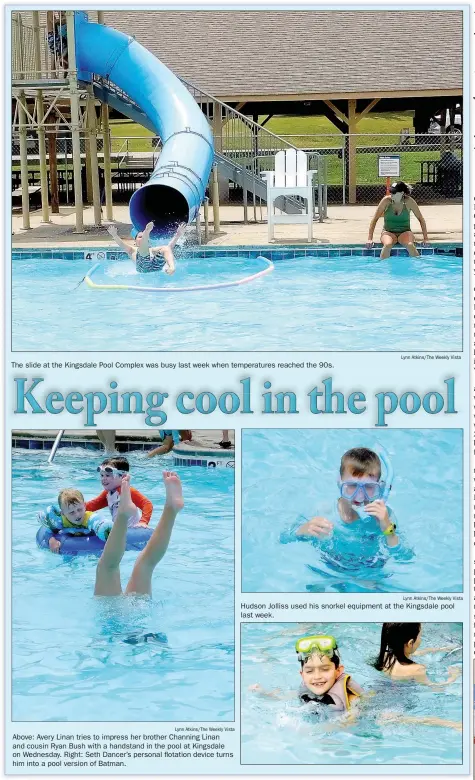  ?? Lynn Atkins/The Weekly Vista Lynn Atkins/The Weekly Vista Lynn Atkins/The Weekly Vista ?? The slide at the Kingsdale Pool Complex was busy last week when temperatur­es reached the 90s.
Above: Avery Linan tries to impress her brother Channing Linan and cousin Ryan Bush with a handstand in the pool at Kingsdale on Wednesday. Right: Seth Dancer’s personal flotation device turns him into a pool version of Batman.
Hudson Jolliss used his snorkel equipment at the Kingsdale pool last week.