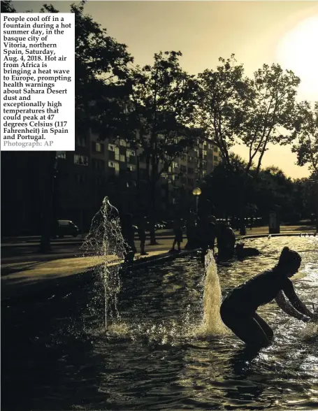  ??  ?? People cool off in a fountain during a hot summer day, in the basque city of Vitoria, northern Spain, Saturday, Aug. 4, 2018. Hot air from Africa is bringing a heat wave to Europe, prompting health warnings about Sahara Desert dust and exceptiona­lly high temperatur­es that could peak at 47 degrees Celsius (117 Fahrenheit) in Spain and Portugal. Photograph: AP