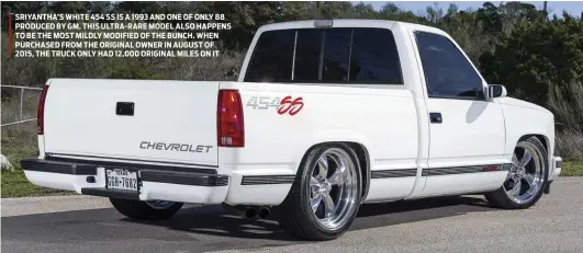  ??  ?? SRIYANTHA’S WHITE 454 SS IS A 1993 AND ONE OF ONLY 88 PRODUCED BY GM. THIS ULTRA-RARE MODEL ALSO HAPPENS TO BE THE MOST MILDLY MODIFIED OF THE BUNCH. WHEN PURCHASED FROM THE ORIGINAL OWNER IN AUGUST OF 2015, THE TRUCK ONLY HAD 12,000 ORIGINAL MILES ON IT