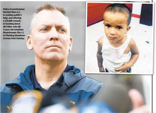  ??  ?? Police Commission­er Dermot Shea (r.) is seeking public’s help, and offering a $10,000 reward, in tracking down dirt biker who hit 4-year-old Jonathan Beauchamps (far r.) in Flushing MeadowsCor­ona Park Sunday.