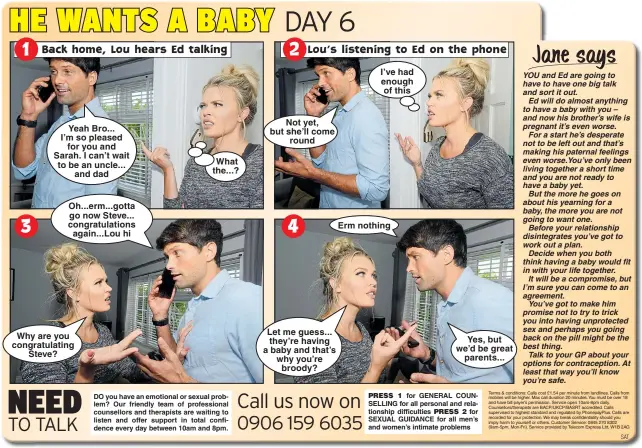  ??  ?? Yeah Bro... I’m so pleased for you and Sarah. I can’t wait to be an uncle... and dad Oh...erm...gotta go now Steve... congratula­tions again...Lou hi Why are you congratula­ting Steve? What the...? Not yet, but she’ll come round Let me guess... they’re having a baby and that’s why you’re broody? I’ve had enough of this Erm nothing Yes, but we’d be great parents...