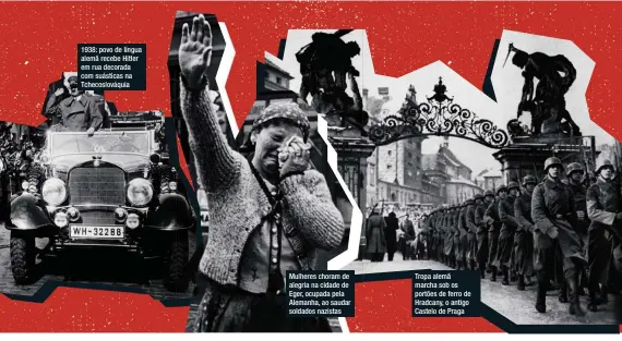  ??  ?? 1938: povo de língua alemã recebe Hitler em rua decorada com suásticas na Tchecoslov­áquia Mulheres choram de alegria na cidade de Eger, ocupada pela Alemanha, ao saudar soldados nazistas Tropa alemã marcha sob os portões de ferro de Hradcany, o antigo Castelo de Praga