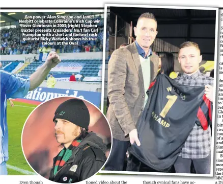  ??  ?? Fan power: Alan Simpson and James Nesbitt celebrate Coleraine’s Irish Cup win over Glentoran in 2003; (right) Stephen Baxter presents Crusaders’ No.1 fan Carl Frampton with a shirt and (below) rock guitarist Ricky Warwick shows his true
colours at the Oval