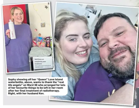  ?? ?? Sophy showing off her “Queen” Love Island waterbottl­e, above, wants to thank the “real life angels” on Ward 36 who arranged for lots of her favourite things to be left in her room after her final treatment of radiothera­py. Right, with her husband Kev.