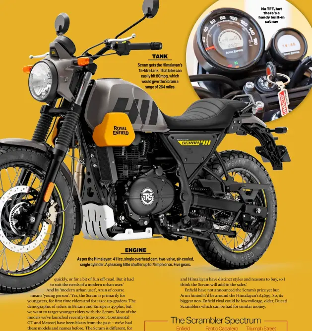  ?? ?? TANK
Scram gets the Himalayan’s 15-litre tank. That bike can easily hit 80mpg, which would give the Scram a range of 264 miles.
ENGINE
As per the Himalayan: 411cc, single overhead cam, two-valve, air-cooled, single cylinder. A pleasing little chuffer up to 75mph or so. Five gears.
No TFT, but there’s a handy built-in sat nav