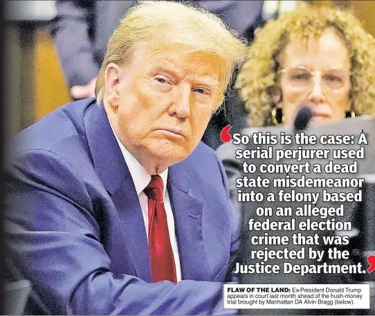  ?? ?? FLAW OF THE LAND: Ex-President Donald Trump appears in court last month ahead of the hush-money trial brought by Manhattan DA Alvin Bragg (below).