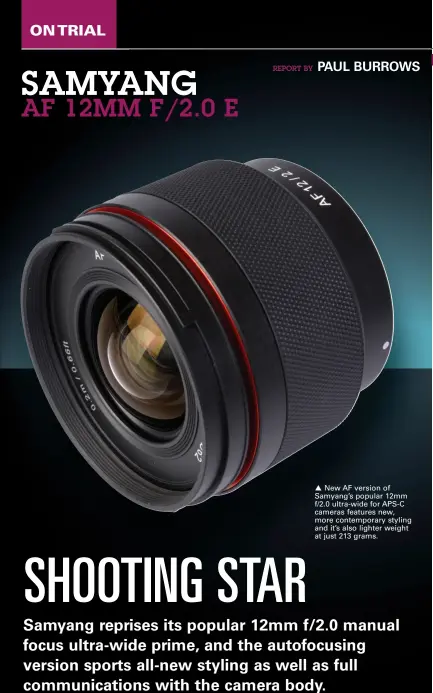  ?? ?? New AF version of Samyang’s popular 12mm f/2.0 ultra-wide for APS-C cameras features new, more contempora­ry styling and it’s also lighter weight at just 213 grams.