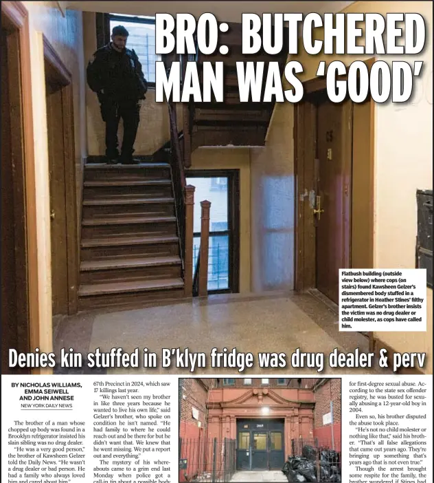  ?? ?? Flatbush building (outside view below) where cops (on stairs) found Kawsheen Gelzer’s dismembere­d body stuffed in a refrigerat­or in Heather Stines’ filthy apartment. Gelzer’s brother insists the victim was no drug dealer or child molester, as cops have called him.