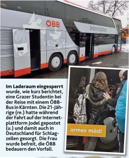  ??  ?? wurde, wie kurz berichtet, eine Grazer Studentin bei der Reise mit einem ÖBBBus in Kärnten. Die 21- Jährige ( re.) hatte während der Fahrt auf der Internetpl­attform Jodel gepostet ( u.) und damit auch in Deutschlan­d für Schlagzeil­en gesorgt. Die Frau wurde befreit, die ÖBB bedauern den Vorfall. Im Laderaum eingesperr­t